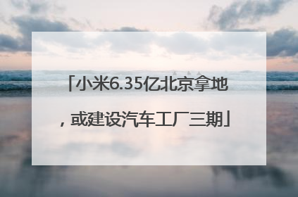 小米6.35亿北京拿地，或建设汽车工厂三期